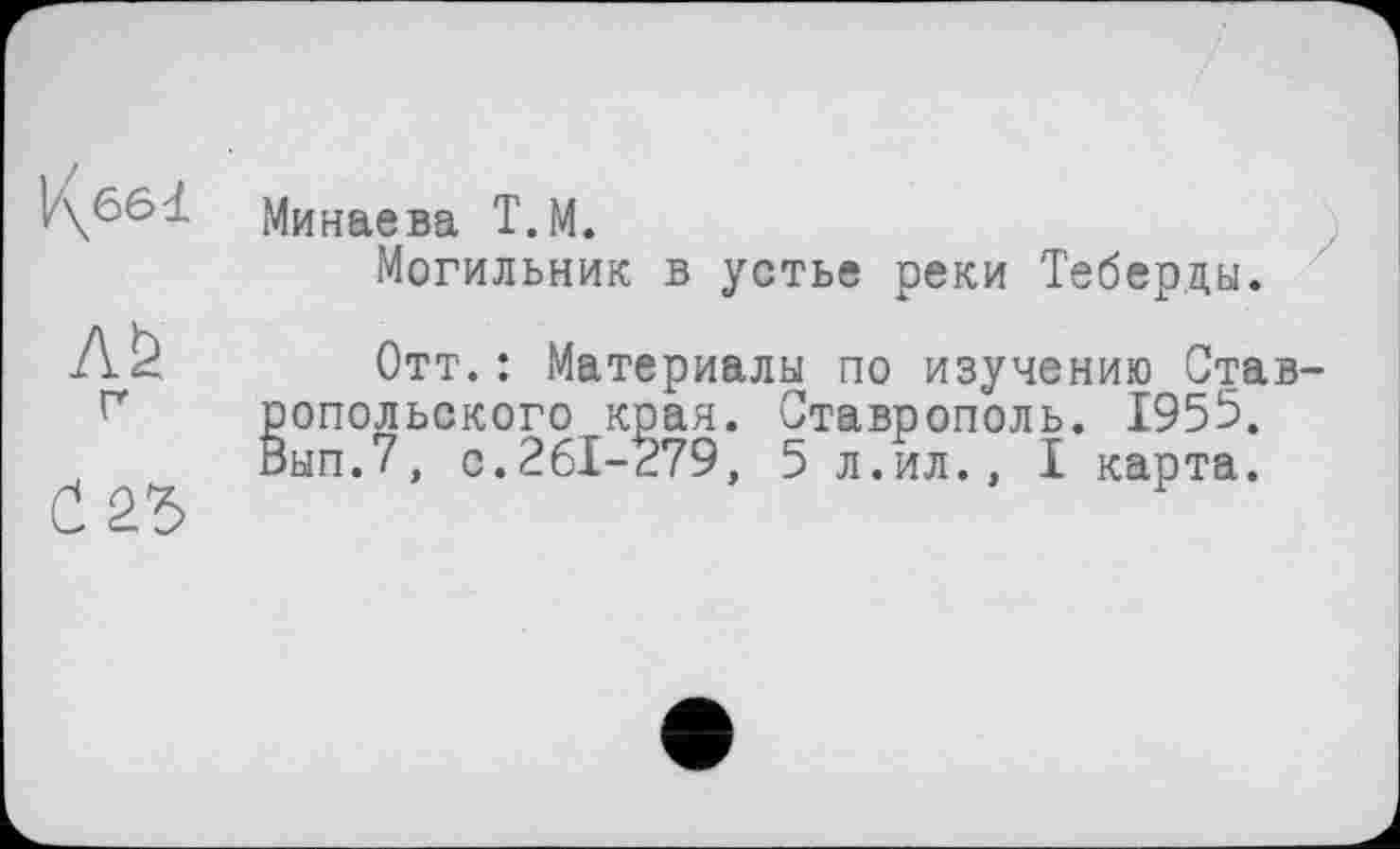 ﻿Минаева Т.М.
Могильник в устье реки Теберды.
Л& г
Отт.: Материалы по изучению Став опольского края. Ставрополь. 1955. 'ып.7, с.261-279, 5 л.ил., I карта.